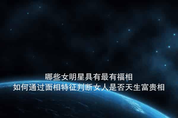 哪些女明星具有最有福相？如何通过面相特征判断女人是否天生富贵相？